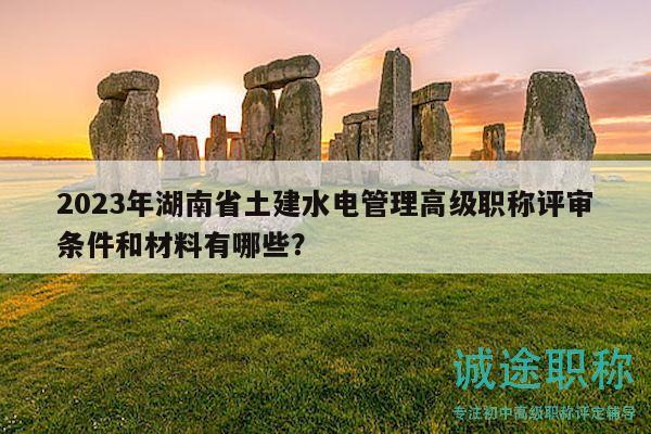 2023年湖南省土建水电管理高级职称评审条件和材料有哪些？