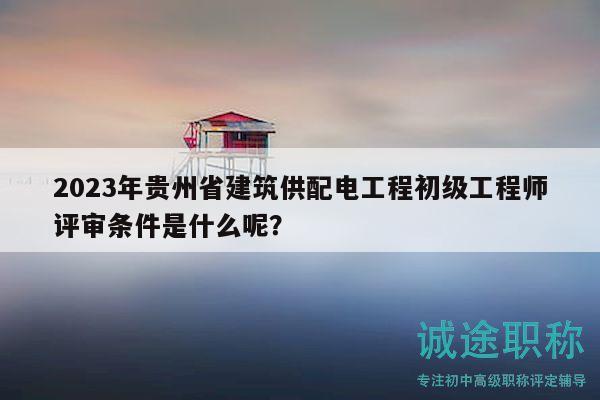 2023年贵州省建筑供配电工程初级工程师评审条件是什么呢？
