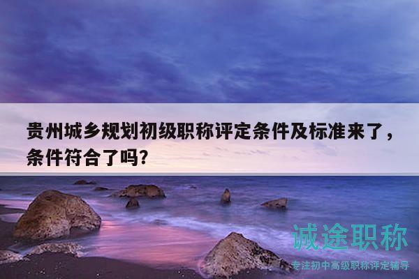 贵州城乡规划初级职称评定条件及标准来了，条件符合了吗？