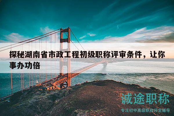 探秘湖南省市政工程初级职称评审条件，让你事办功倍