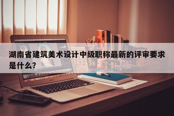 湖南省建筑美术设计中级职称最新的评审要求是什么？