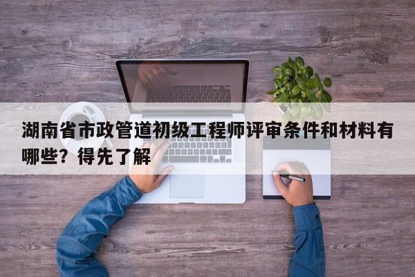 湖南省市政管道初级工程师评审条件和材料有哪些？得先了解
