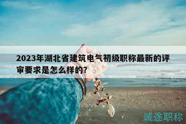2023年湖北省建筑电气初级职称最新的评审要求是怎么样的？