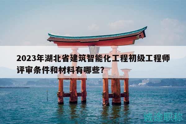 2023年湖北省建筑智能化工程初级工程师评审条件和材料有哪些？