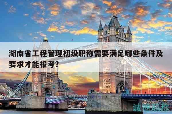 湖南省工程管理初级职称需要满足哪些条件及要求才能报考？