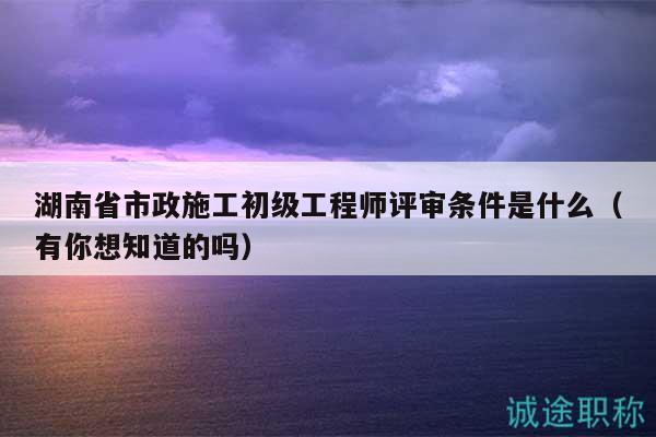 湖南省市政施工初级工程师评审条件是什么（有你想知道的吗）