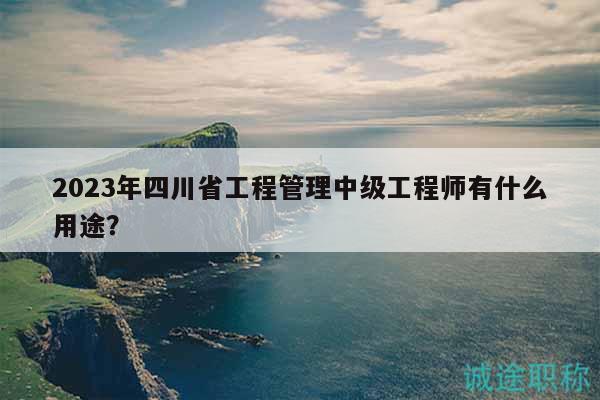 2023年四川省工程管理中级工程师有什么用途？
