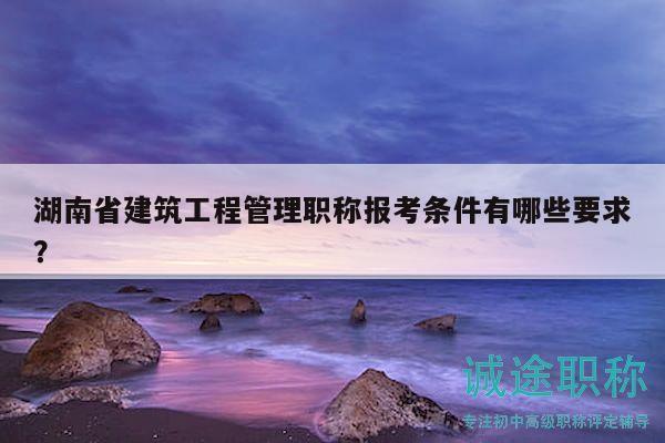 湖南省建筑工程管理职称报考条件有哪些要求？