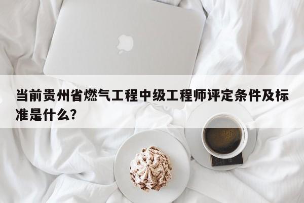 当前贵州省燃气工程中级工程师评定条件及标准是什么？