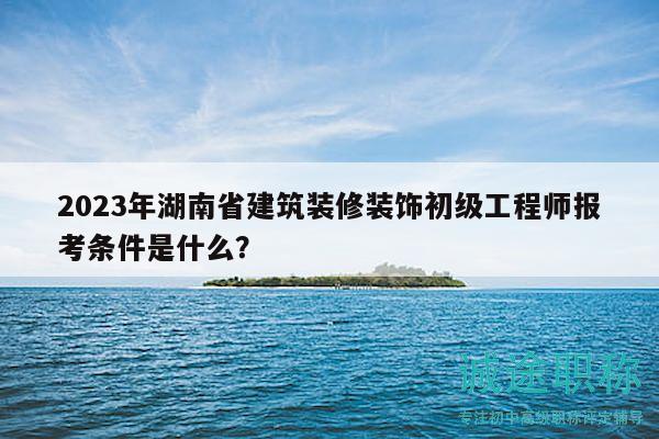 2023年湖南省建筑装修装饰初级工程师报考条件是什么？