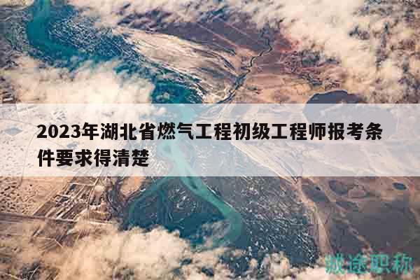 2023年湖北省燃气工程初级工程师报考条件要求得清楚