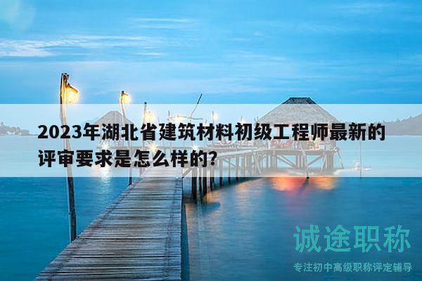 2023年湖北省建筑材料初级工程师最新的评审要求是怎么样的？