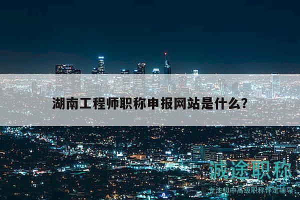 湖南工程师职称申报网站是什么？