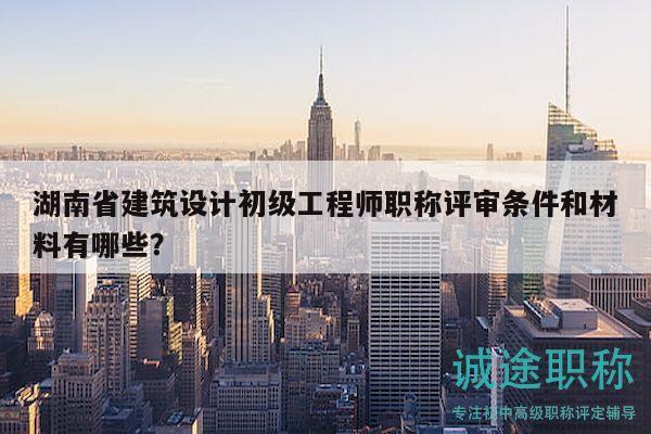 湖南省建筑设计初级工程师职称评审条件和材料有哪些？