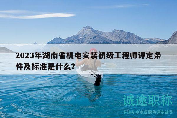 2023年湖南省机电安装初级工程师评定条件及标准是什么？