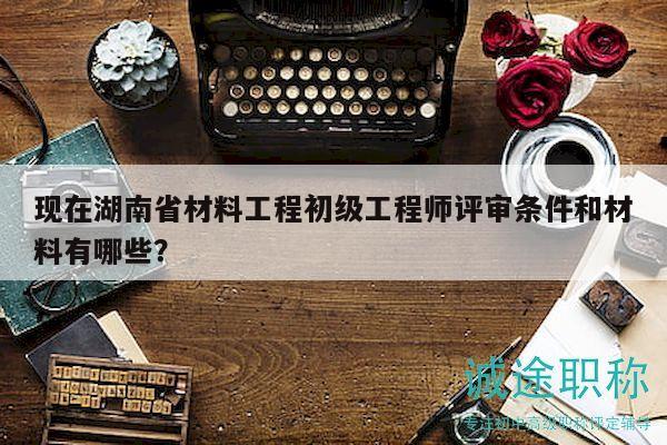 现在湖南省材料工程初级工程师评审条件和材料有哪些？