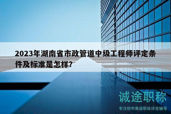 2023年湖南省市政管道中级工程师评定条件及标准是怎样？