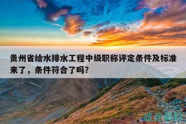 贵州省给水排水工程中级职称评定条件及标准来了，条件符合了吗？
