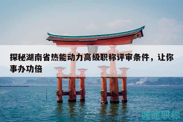 探秘湖南省热能动力高级职称评审条件，让你事办功倍
