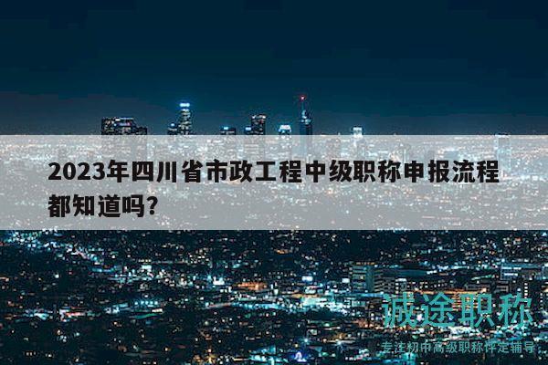 2023年四川省市政工程中级职称申报流程都知道吗？