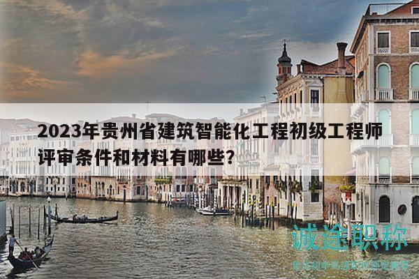 2023年贵州省建筑智能化工程初级工程师评审条件和材料有哪些？