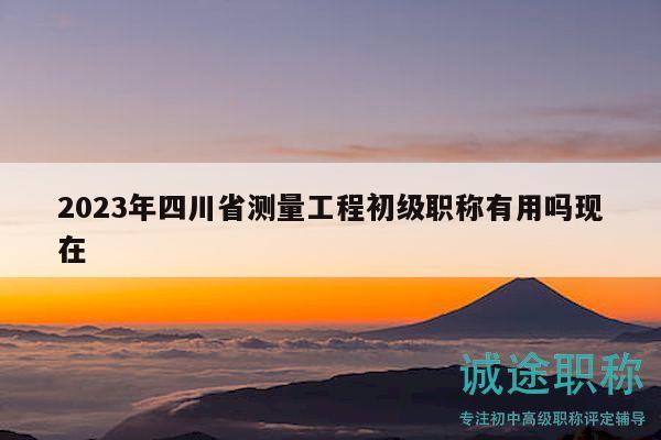 2023年四川省测量工程初级职称有用吗现在