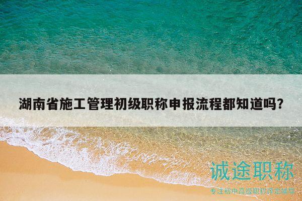 湖南省施工管理初级职称申报流程都知道吗？