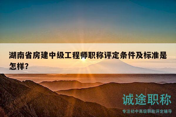 湖南省房建中级工程师职称评定条件及标准是怎样？