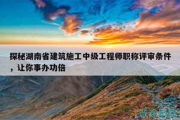 探秘湖南省建筑施工中级工程师职称评审条件，让你事办功倍