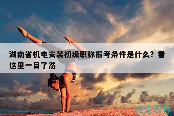 湖南省机电安装初级职称报考条件是什么？看这里一目了然