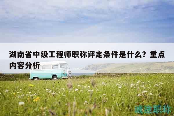 湖南省中级工程师职称评定条件是什么？重点内容分析
