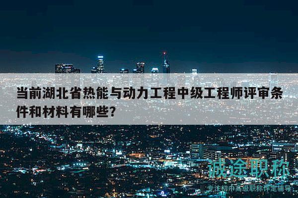 当前湖北省热能与动力工程中级工程师评审条件和材料有哪些？