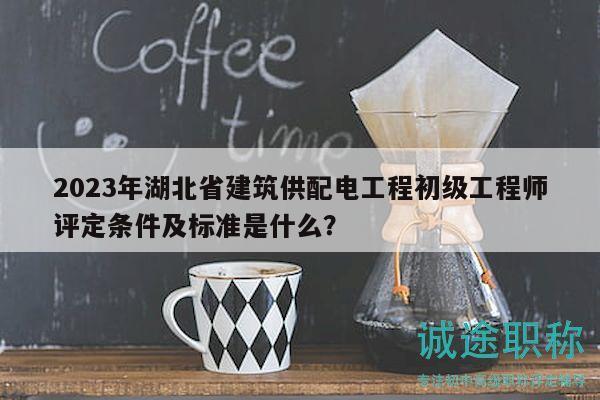 2023年湖北省建筑供配电工程初级工程师评定条件及标准是什么？