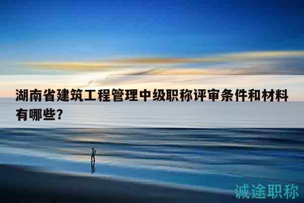 湖南省建筑工程管理中级职称评审条件和材料有哪些？