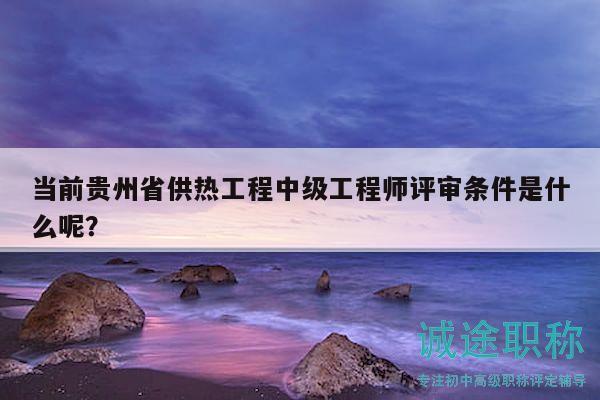 当前贵州省供热工程中级工程师评审条件是什么呢？