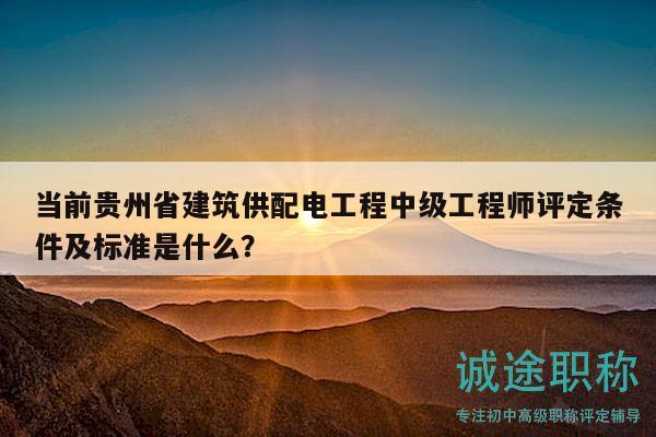 当前贵州省建筑供配电工程中级工程师评定条件及标准是什么？