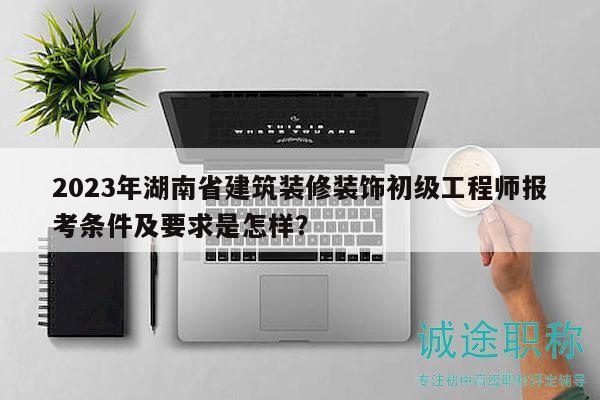 2023年湖南省建筑装修装饰初级工程师报考条件及要求是怎样？