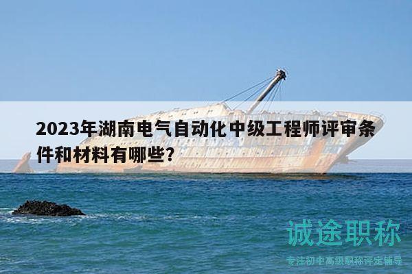 2023年湖南电气自动化中级工程师评审条件和材料有哪些？