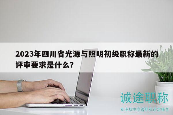 2023年四川省光源与照明初级职称最新的评审要求是什么？