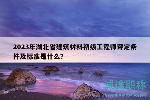 2023年湖北省建筑材料初级工程师评定条件及标准是什么？