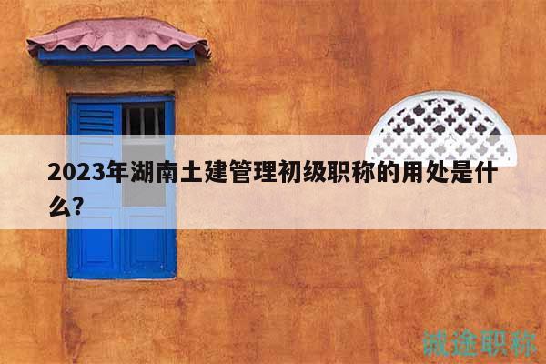 2023年湖南土建管理初级职称的用处是什么？