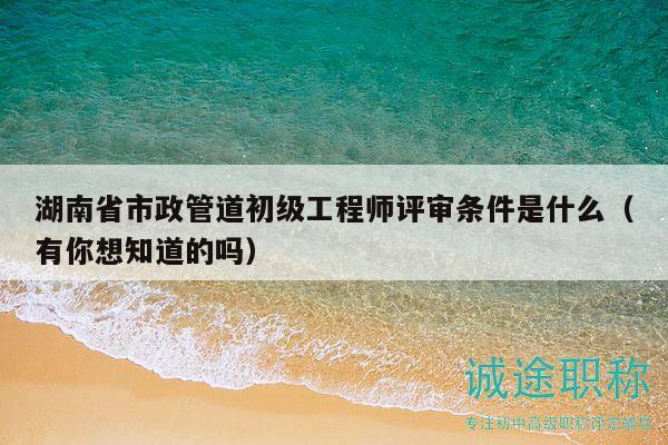 湖南省市政管道初级工程师评审条件是什么（有你想知道的吗）