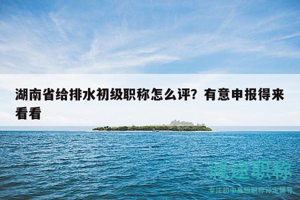 湖南省给排水初级职称怎么评？有意申报得来看看