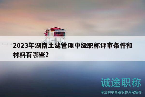 2023年湖南土建管理中级职称评审条件和材料有哪些？