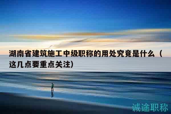 湖南省建筑施工中级职称的用处究竟是什么（这几点要重点关注）