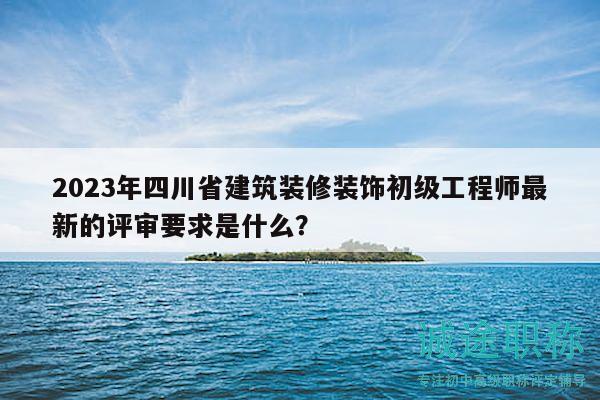 2023年四川省建筑装修装饰初级工程师最新的评审要求是什么？