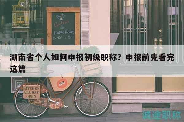 湖南省个人如何申报初级职称？申报前先看完这篇