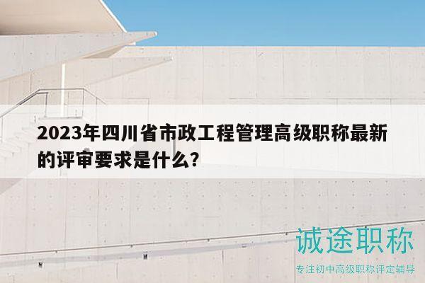 2023年四川省市政工程管理高级职称最新的评审要求是什么？