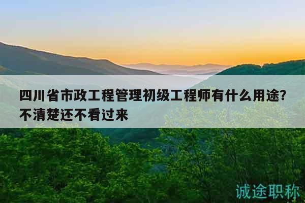 四川省市政工程管理初级工程师有什么用途？不清楚还不看过来