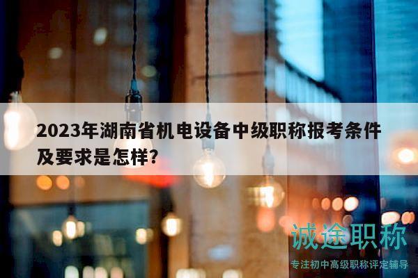 2023年湖南省机电设备中级职称报考条件及要求是怎样？